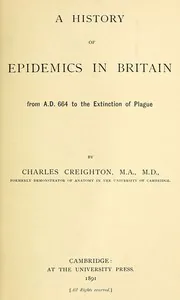 A History of Epidemics in Britain, Volume 1 (of 2) / From A.D. 664 to the Extinction of Plague — Charles Creighton