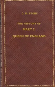 The History of Mary I, Queen of England / as found in the public records, despatches of ambassadors, in original private letters, and other contemporary documents — J. M. Stone