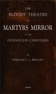 The Bloody Theatre, or Martyrs Mirror of the Defenseless Christians / who baptized only upon confession of faith, and who suffered and died for the testimony of Jesus, their savior, from the time of Christ to the year A.D. 1660 — Thieleman J. van Braght