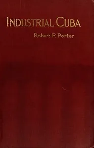 Industrial Cuba / Being a Study of Present Commercial and Industrial Conditions, with Suggestions as to the Opportunities Presented in the Island for American Capital, Enterprise, and Labour — Robert P. Porter