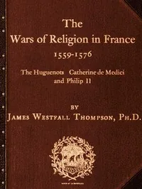The Wars of Religion in France 1559-1576 / The Huguenots, Catherine de Medici and Philip II — James Westfall Thompson
