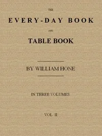 The Every-day Book and Table Book. v. 2 (of 3) / or Everlasting Calendar of Popular Amusements, Sports, Pastimes, Ceremonies, Manners, Customs and Events, Incident to Each of the Three Hundred and Sixty-five Days, in past and Present Times; Forming a Complete History of the Year, Month, and Seasons, and a Perpetual Key to the Almanac — William Hone