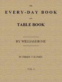 The Every-day Book and Table Book, v. 1 (of 3) / or Everlasting Calendar of Popular Amusements, Sports, Pastimes, Ceremonies, Manners, Customs and Events, Incident to Each of the Three Hundred and Sixty-five Days, in past and Present Times; Forming a Complete History of the Year, Month, and Seasons, and a Perpetual Key to the Almanac — William Hone