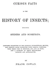 Curious Facts in the History of Insects; Including Spiders and Scorpions. / A Complete Collection of the Legends, Superstitions, Beliefs, and Ominous Signs Connected with Insects; Together with Their Uses in Medicine, Art, and as Food; and a Summary of Their Remarkable Injuries and Appearances. — Frank Cowan