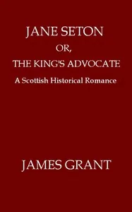 Jane Seton; or, The King's Advocate: A Scottish Historical Romance — James Grant
