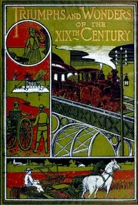 Triumphs and Wonders of the 19th Century: The True Mirror of a Phenomenal Era / A volume of original, entertaining and instructive historic and descriptive writings, showing the many and marvellous achievements which distinguish an hundred years of material, intellectual, social and moral progress — James P. Boyd